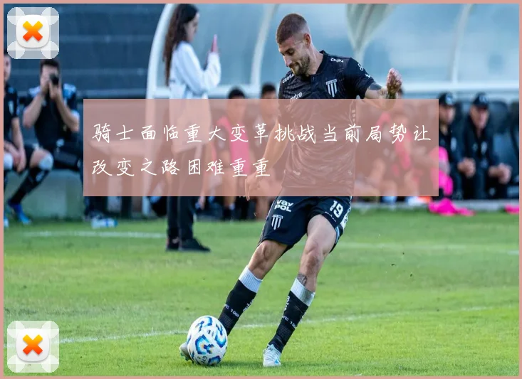 骑士面临重大变革挑战当前局势让改变之路困难重重