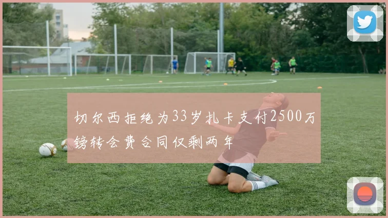 切尔西拒绝为33岁扎卡支付2500万镑转会费合同仅剩两年