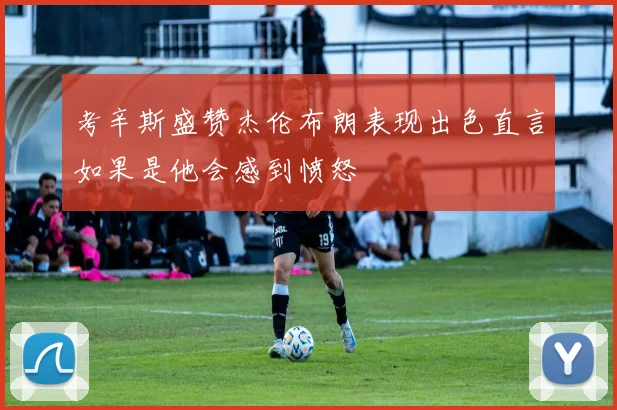 考辛斯盛赞杰伦布朗表现出色直言如果是他会感到愤怒