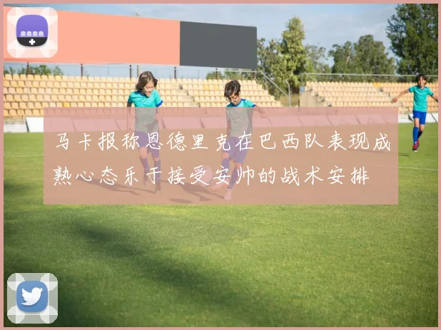 马卡报称恩德里克在巴西队表现成熟心态乐于接受安帅的战术安排