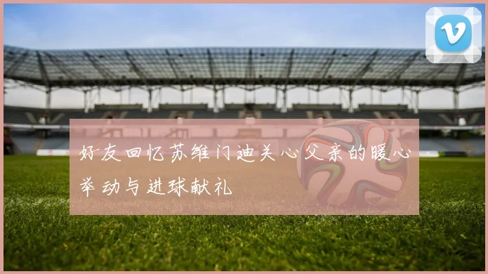 好友回忆苏维门迪关心父亲的暖心举动与进球献礼