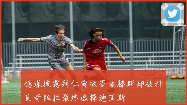 德媒披露拜仁曾欲签吉滕斯却被科瓦奇阻拦最终选择迪亚斯