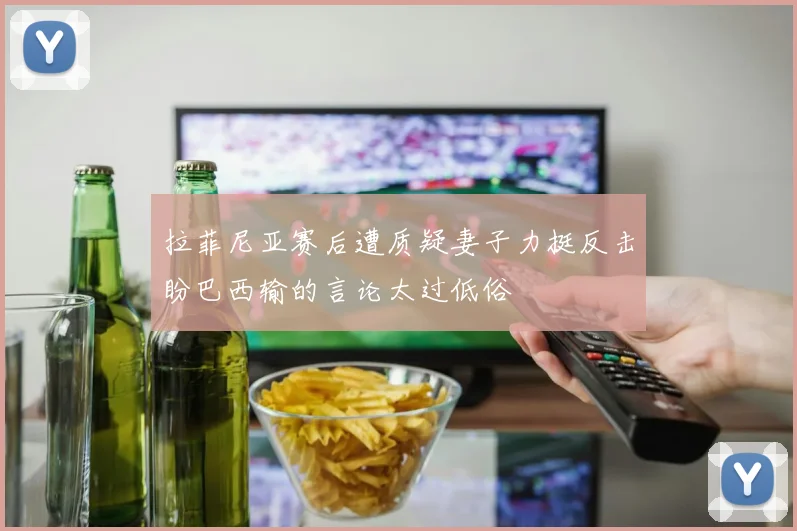 拉菲尼亚赛后遭质疑妻子力挺反击盼巴西输的言论太过低俗