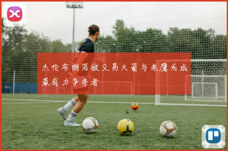 杰伦布朗若被交易火箭与老鹰或成最有力争夺者