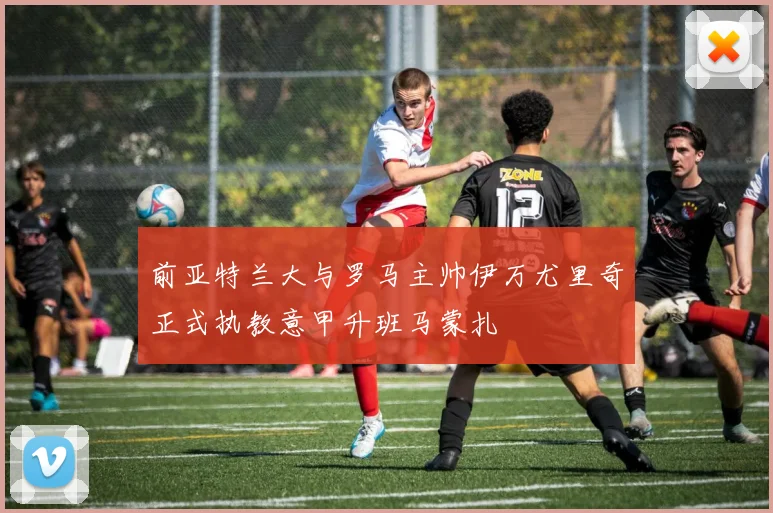 前亚特兰大与罗马主帅伊万尤里奇正式执教意甲升班马蒙扎