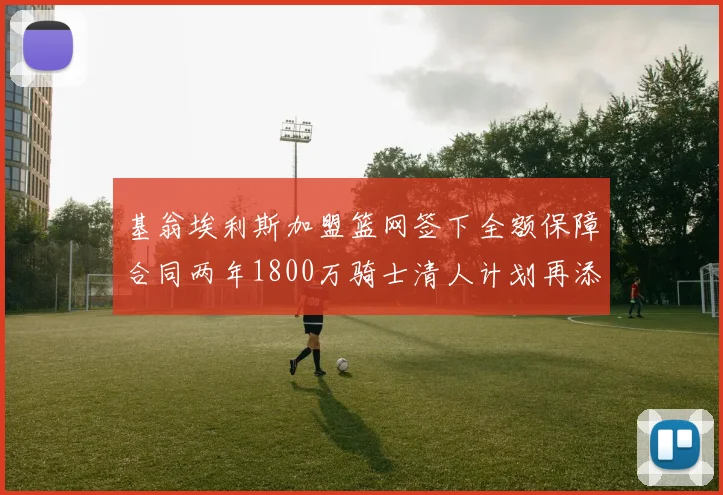 基翁埃利斯加盟篮网签下全额保障合同两年1800万骑士清人计划再添新动态